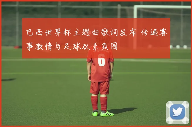 巴西世界杯主题曲歌词发布 传递赛事激情与足球欢乐氛围