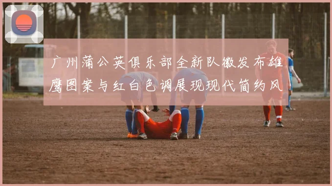 广州蒲公英俱乐部全新队徽发布雄鹰图案与红白色调展现现代简约风格
