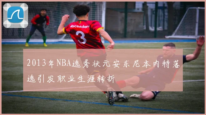 2013年NBA选秀状元安东尼本内特落选引发职业生涯转折