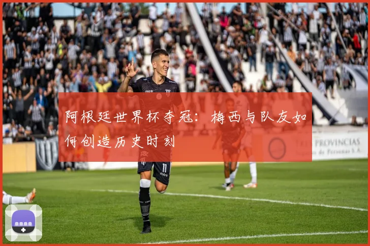 阿根廷世界杯夺冠：梅西与队友如何创造历史时刻