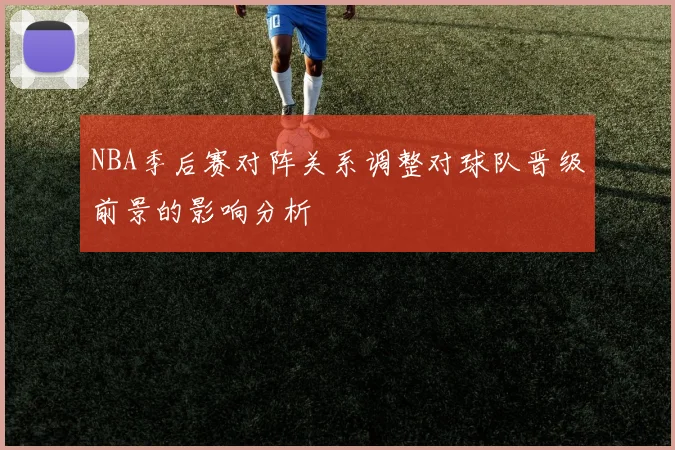 NBA季后赛对阵关系调整对球队晋级前景的影响分析