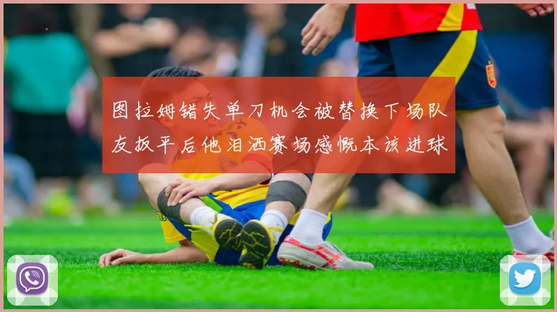 图拉姆错失单刀机会被替换下场队友扳平后他泪洒赛场感慨本该进球