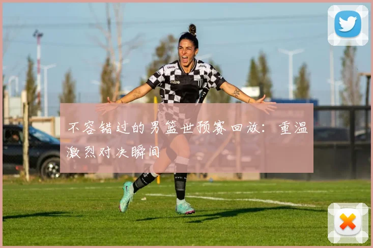 不容错过的男篮世预赛回放：重温激烈对决瞬间