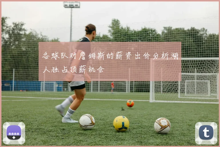 各球队对詹姆斯的薪资出价分析湖人独占顶薪机会