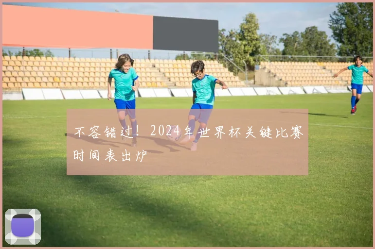 不容错过！2024年世界杯关键比赛时间表出炉