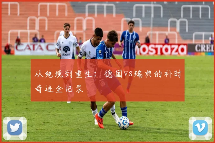 从绝境到重生：德国vs瑞典的补时奇迹全记录